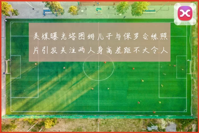 美媒曝光塔图姆儿子与保罗合练照片引发关注两人身高差距不大令人惊讶