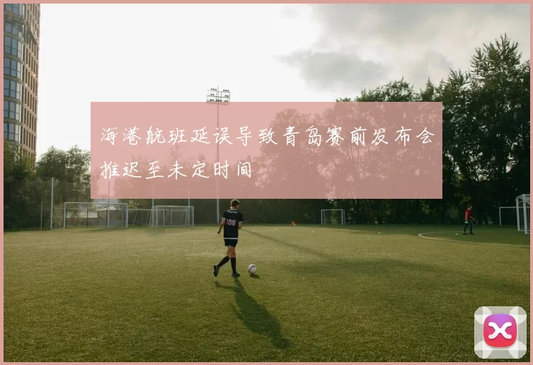 海港航班延误导致青岛赛前发布会推迟至未定时间