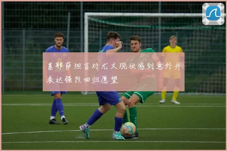 基耶萨坦言对尤文现状感到意外并表达强烈回归愿望